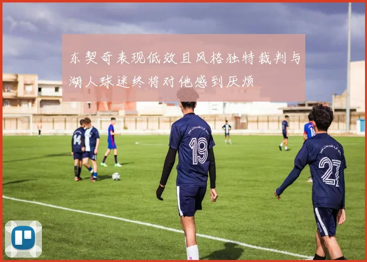 东契奇表现低效且风格独特裁判与湖人球迷终将对他感到厌烦