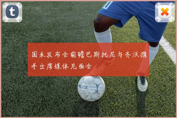 国米发布会前瞻巴斯托尼与齐沃携手出席媒体见面会