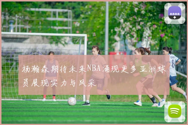 杨瀚森期待未来NBA涌现更多亚洲球员展现实力与风采