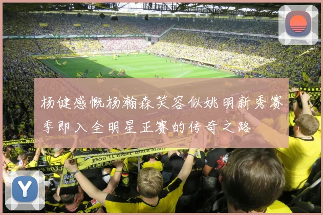 杨健感慨杨瀚森笑容似姚明新秀赛季即入全明星正赛的传奇之路