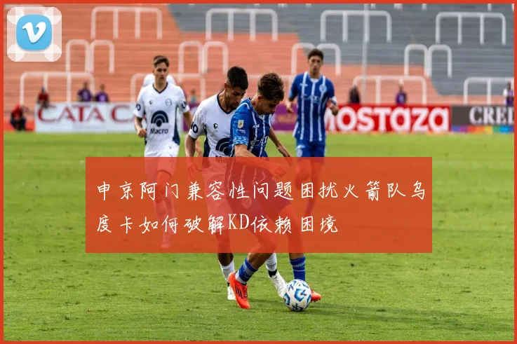 申京阿门兼容性问题困扰火箭队乌度卡如何破解KD依赖困境