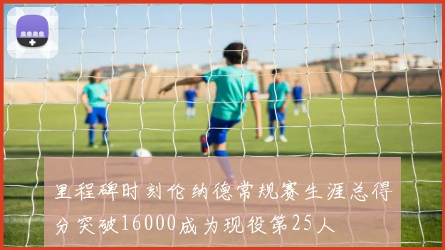 里程碑时刻伦纳德常规赛生涯总得分突破16000成为现役第25人
