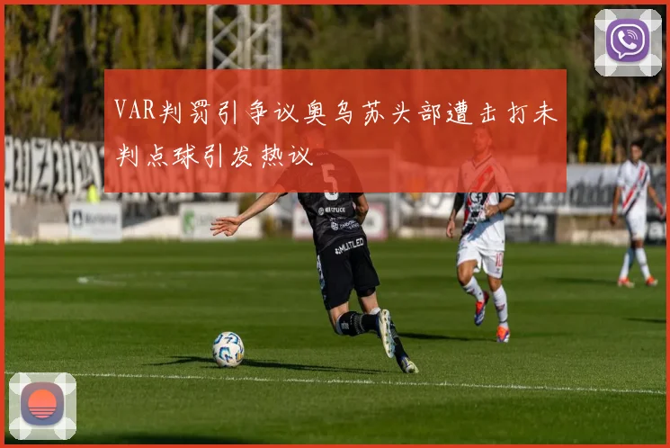 VAR判罚引争议奥乌苏头部遭击打未判点球引发热议
