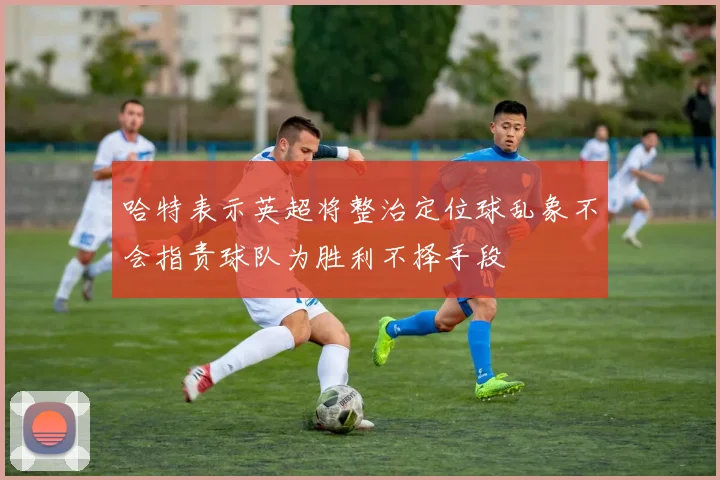 哈特表示英超将整治定位球乱象不会指责球队为胜利不择手段