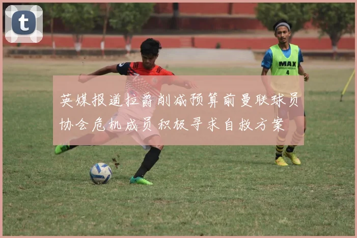 英媒报道拉爵削减预算前曼联球员协会危机成员积极寻求自救方案