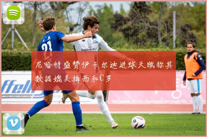 尼哈特盛赞伊卡尔迪进球天赋称其数据媲美梅西和C罗