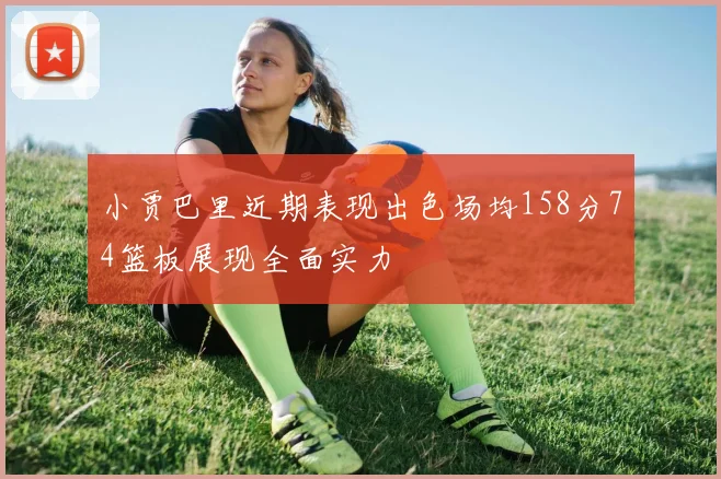 小贾巴里近期表现出色场均158分74篮板展现全面实力