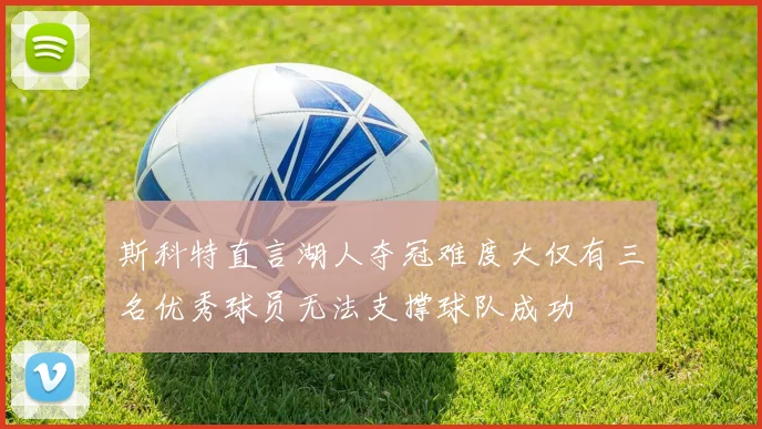 斯科特直言湖人夺冠难度大仅有三名优秀球员无法支撑球队成功