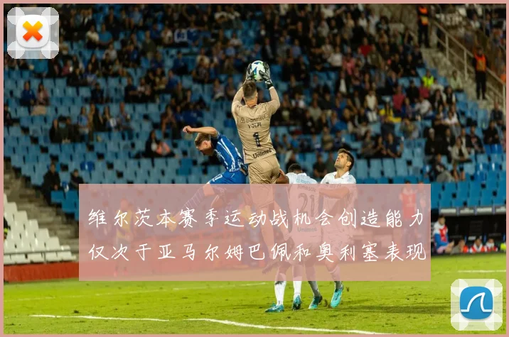 维尔茨本赛季运动战机会创造能力仅次于亚马尔姆巴佩和奥利塞表现突出